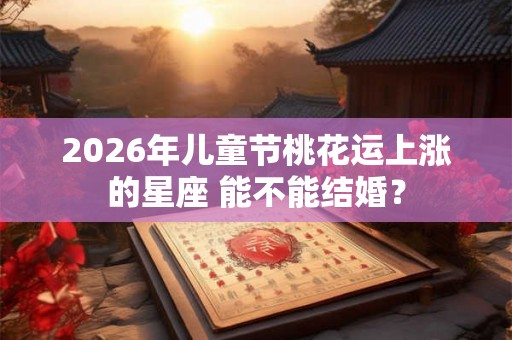 2026年儿童节桃花运上涨的星座 能不能结婚？
