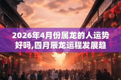 2026年4月份属龙的人运势好吗,四月辰龙运程发展趋势