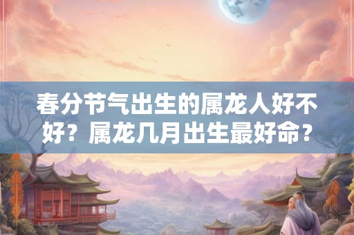 春分节气出生的属龙人好不好？属龙几月出生最好命？