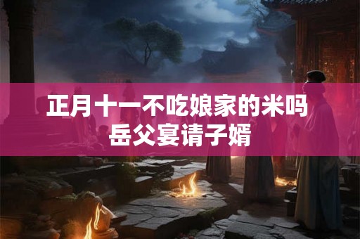 正月十一不吃娘家的米吗 岳父宴请子婿 正月十一不吃娘家的米吗 岳父宴请子婿