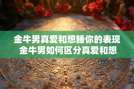 金牛男真爱和想睡你的表现 金牛男如何区分真爱和想睡你