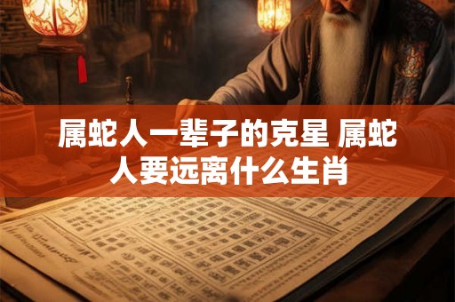 属蛇人一辈子的克星 属蛇人要远离什么生肖