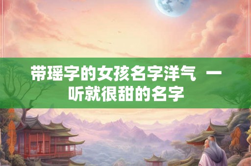 带瑶字的女孩名字洋气  一听就很甜的名字