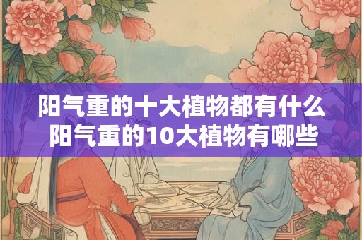 阳气重的十大植物都有什么 阳气重的10大植物有哪些