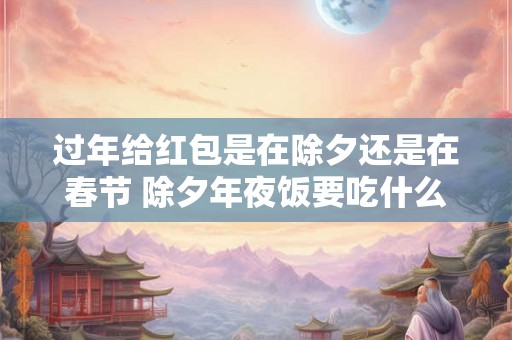 过年给红包是在除夕还是在春节 除夕年夜饭要吃什么 过年给红包是在除夕还是在春节 除夕年夜饭要吃什么