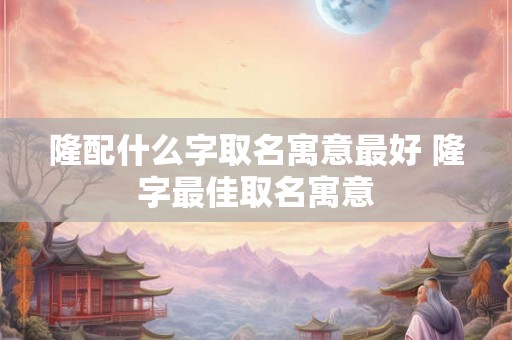 隆配什么字取名寓意最好 隆字最佳取名寓意