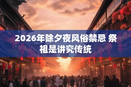 2026年除夕夜风俗禁忌 祭祖是讲究传统 2026年除夕夜风俗禁忌 祭祖是讲究传统