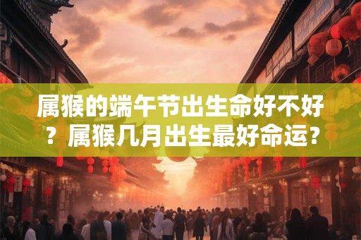属猴的端午节出生命好不好？属猴几月出生最好命运？