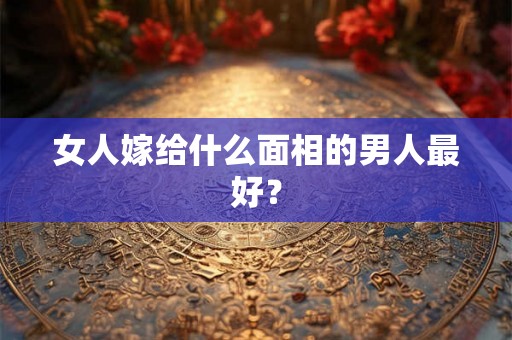 女人嫁给什么面相的男人最好？
