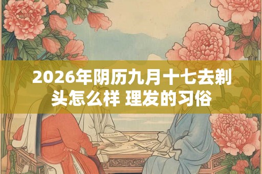 2026年阴历九月十七去剃头怎么样 理发的习俗