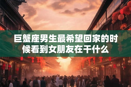 巨蟹座男生最希望回家的时候看到女朋友在干什么 巨蟹座男生最希望回家的时候看到女朋友在干什么