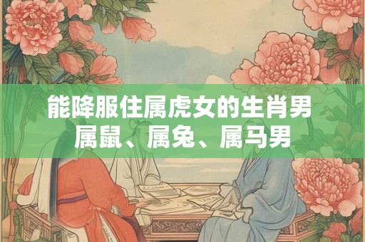 能降服住属虎女的生肖男 属鼠、属兔、属马男