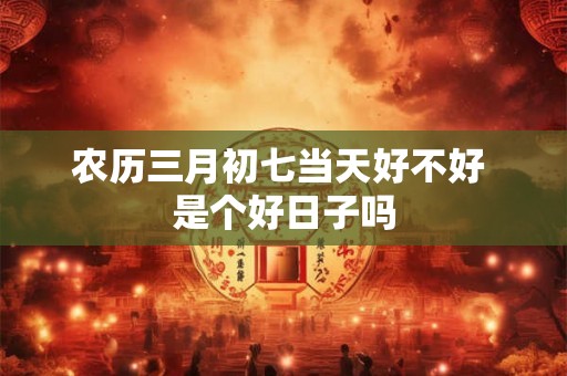 农历三月初七当天好不好 是个好日子吗