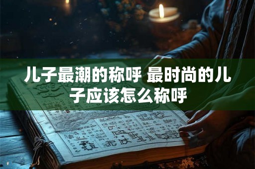 儿子最潮的称呼 最时尚的儿子应该怎么称呼