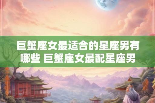 巨蟹座女最适合的星座男有哪些 巨蟹座女最配星座男 巨蟹座女最适合的星座男有哪些 巨蟹座女最配星座男