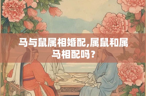马与鼠属相婚配,属鼠和属马相配吗？
