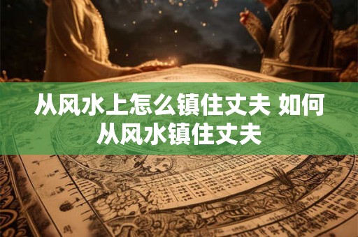从风水上怎么镇住丈夫 如何从风水镇住丈夫