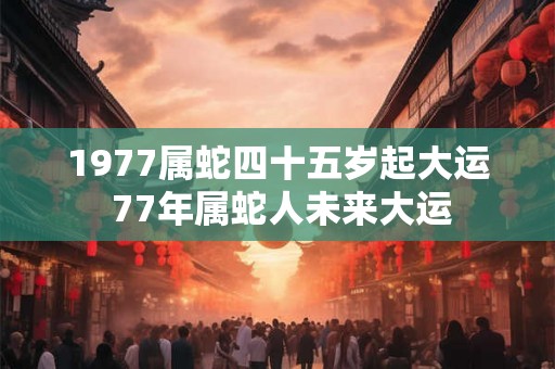 1977属蛇四十五岁起大运 77年属蛇人未来大运