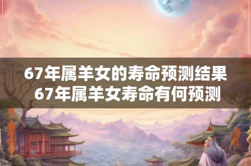 67年属羊女的寿命预测结果 67年属羊女寿命有何预测 67年属羊女的寿命预测结果 67年属羊女寿命有何预测