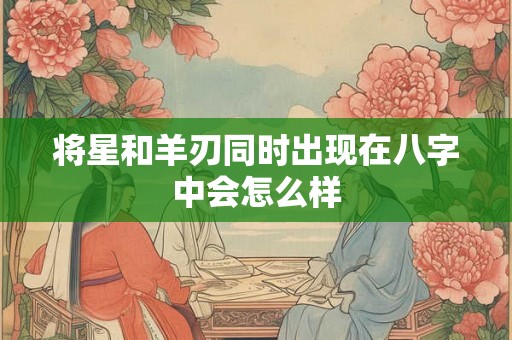 将星和羊刃同时出现在八字中会怎么样 将星和羊刃同时出现在八字中会怎么样