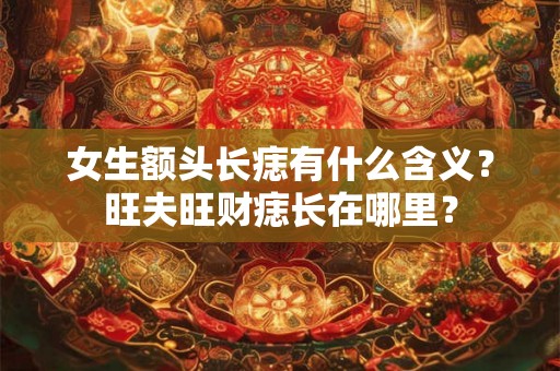 女生额头长痣有什么含义？旺夫旺财痣长在哪里？