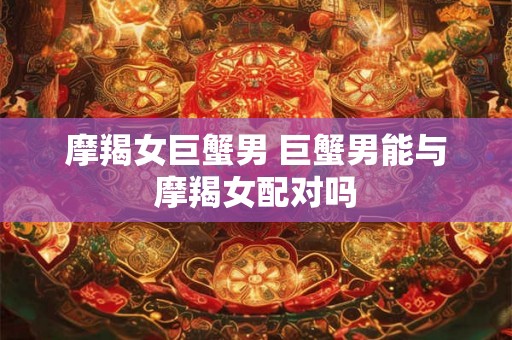 摩羯女巨蟹男 巨蟹男能与摩羯女配对吗 摩羯女巨蟹男 巨蟹男能与摩羯女配对吗