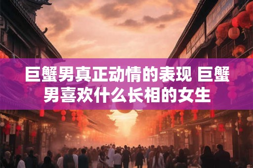 巨蟹男真正动情的表现 巨蟹男喜欢什么长相的女生 巨蟹男真正动情的表现 巨蟹男喜欢什么长相的女生