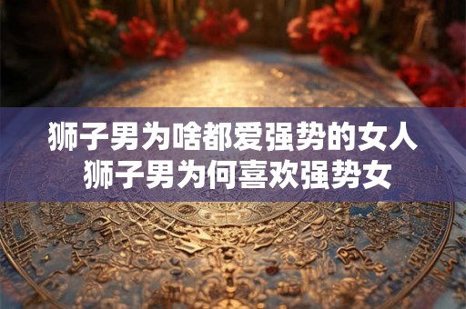狮子男为啥都爱强势的女人 狮子男为何喜欢强势女