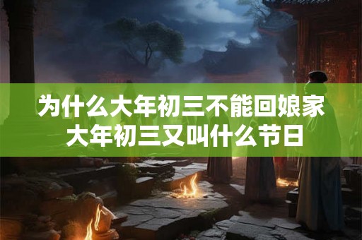为什么大年初三不能回娘家 大年初三又叫什么节日 为什么大年初三不能回娘家 大年初三又叫什么节日