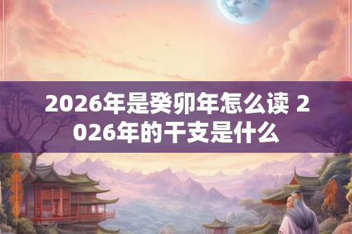 2026年是癸卯年怎么读 2026年的干支是什么