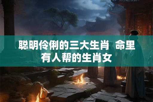 聪明伶俐的三大生肖  命里有人帮的生肖女
