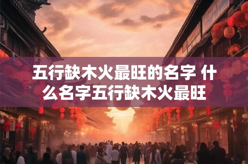 五行缺木火最旺的名字 什么名字五行缺木火最旺