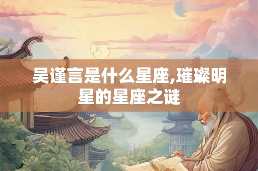 吴谨言是什么星座,璀璨明星的星座之谜 吴谨言是什么星座,璀璨明星的星座之谜