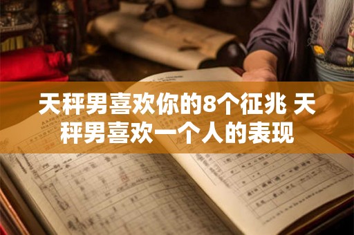 天秤男喜欢你的8个征兆 天秤男喜欢一个人的表现