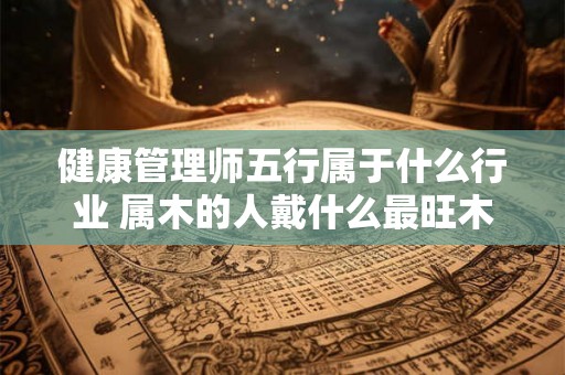 健康管理师五行属于什么行业 属木的人戴什么最旺木