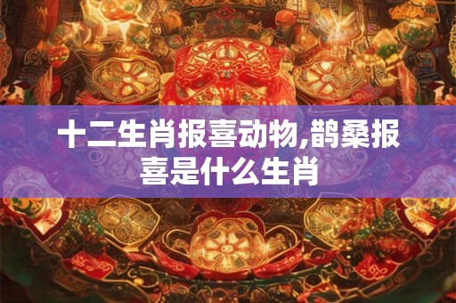 十二生肖报喜动物,鹊桑报喜是什么生肖 十二生肖报喜动物,鹊桑报喜是什么生肖