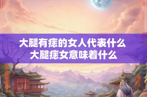 大腿有痣的女人代表什么 大腿痣女意味着什么