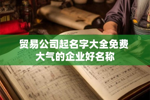 贸易公司起名字大全免费 大气的企业好名称