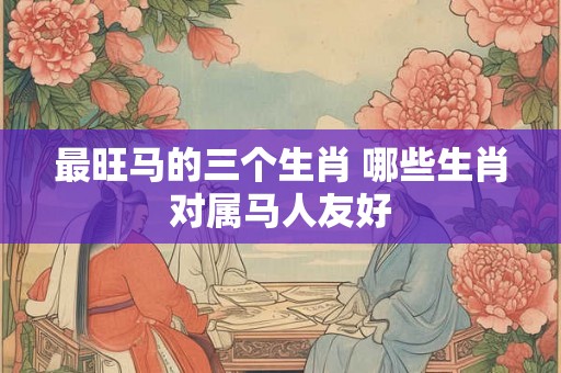最旺马的三个生肖 哪些生肖对属马人友好 最旺马的三个生肖 哪些生肖对属马人友好