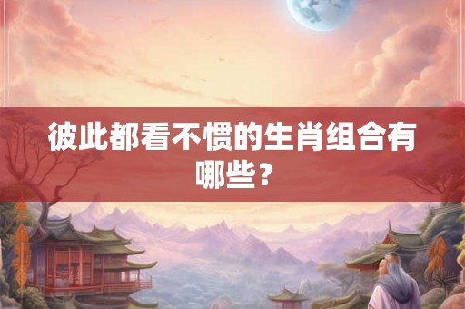 彼此都看不惯的生肖组合有哪些? 彼此都看不惯的生肖组合有哪些?