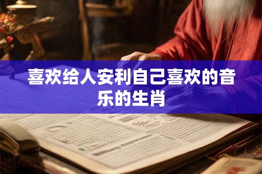 喜欢给人安利自己喜欢的音乐的生肖 喜欢给人安利自己喜欢的音乐的生肖
