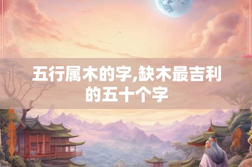 五行属木的字,缺木最吉利的五十个字
