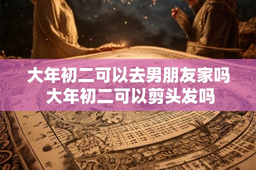 大年初二可以去男朋友家吗 大年初二可以剪头发吗