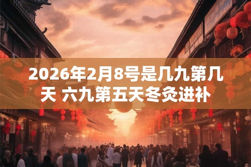 2026年2月8号是几九第几天 六九第五天冬灸进补