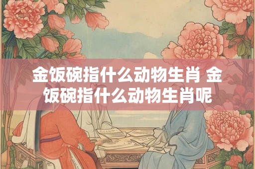 金饭碗指什么动物生肖 金饭碗指什么动物生肖呢 金饭碗指什么动物生肖 金饭碗指什么动物生肖呢
