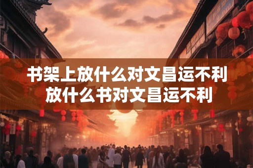 书架上放什么对文昌运不利 放什么书对文昌运不利