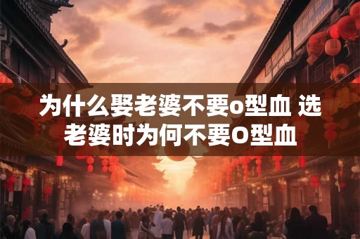 为什么娶老婆不要o型血 选老婆时为何不要O型血 为什么娶老婆不要o型血 选老婆时为何不要O型血