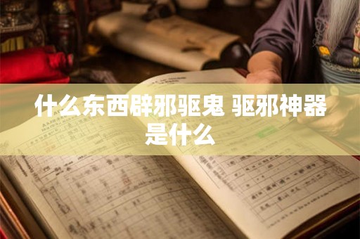 什么东西辟邪驱鬼 驱邪神器是什么 什么东西辟邪驱鬼 驱邪神器是什么