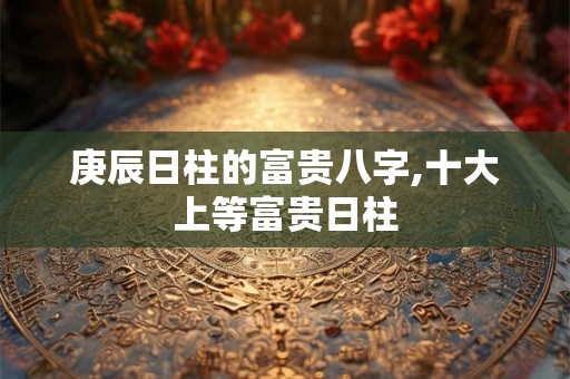 庚辰日柱的富贵八字,十大上等富贵日柱