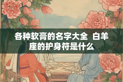 各种软膏的名字大全  白羊座的护身符是什么